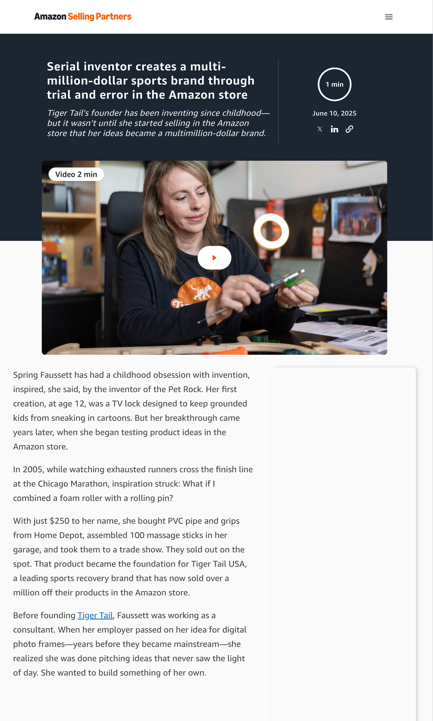 Serial inventor creates a multi-million-dollar sports brand through trial and error in the Amazon store Tiger Tail’s founder has been inventing since childhood—but it wasn’t until she started selling in the Amazon store that her ideas became a multimillion-dollar brand. Spring Faussett has had a childhood obsession with invention, inspired, she said, by the inventor of the Pet Rock. Her first creation, at age 12, was a TV lock designed to keep grounded kids from sneaking in cartoons. But her breakthrough came years later, when she began testing product ideas in the Amazon store. In 2005, while watching exhausted runners cross the finish line at the Chicago Marathon, inspiration struck: What if I combined a foam roller with a rolling pin? With just $250 to her name, she bought PVC pipe and grips from Home Depot, assembled 100 massage sticks in her garage, and took them to a trade show. They sold out on the spot. That product became the foundation for Tiger Tail USA, a leading sports recovery brand that has now sold over a million off their products in the Amazon store. Before founding Tiger Tail, Faussett was working as a consultant. When her employer passed on her idea for digital photo frames—years before they became mainstream—she realized she was done pitching ideas that never saw the light of day. She wanted to build something of her own.