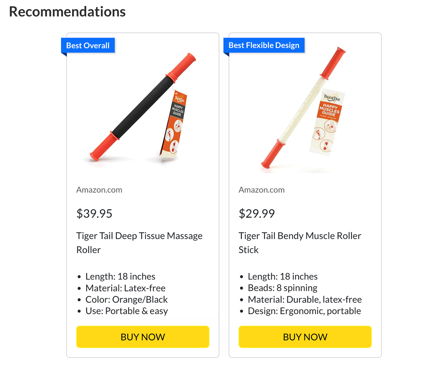 Tiger Tail Deep Tissue Massage Roller, $39.95. Length: 18 inches. Material: Latex-free. Color: Orange/Black. Use: Portable & easy. Tiger Tail Bendy Muscle Roller Stick, $29.99. Length: 18 inches. Beads: 8 spinning. Material: Durable, latex-free. Design: Ergonomic, portable.