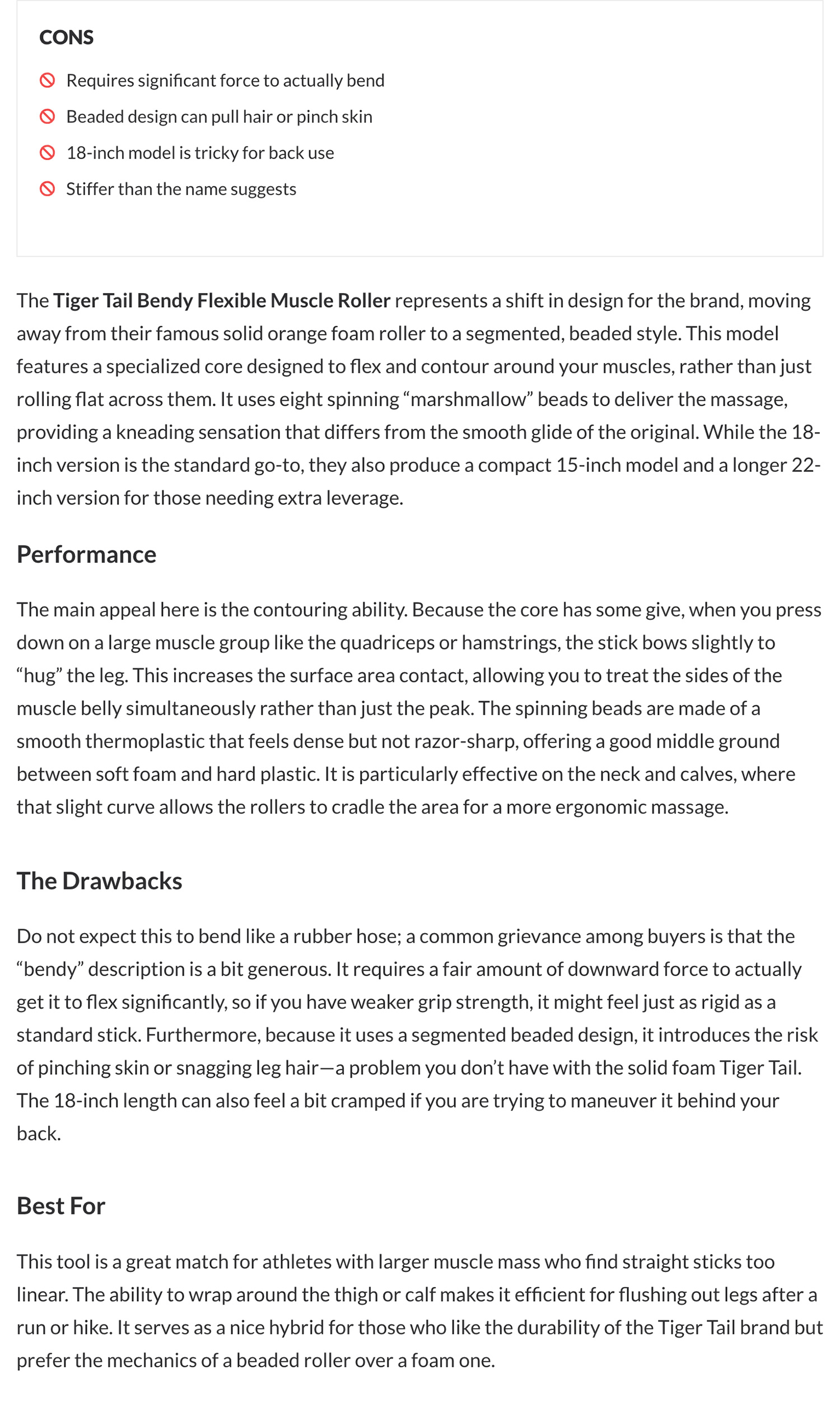 Tiger Tail Bendy Muscle Roller Stick. CONS: Requires significant force to actually bend. Beaded design can pull hair or pinch skin. 18-inch model is tricky for back use. Stiffer than the name suggests. The Tiger Tail Bendy Flexible Muscle Roller represents a shift in design for the brand, moving away from their famous solid orange foam roller to a segmented, beaded style. This model features a specialized core designed to flex and contour around your muscles, rather than just rolling flat across them. It uses eight spinning “marshmallow” beads to deliver the massage, providing a kneading sensation that differs from the smooth glide of the original. While the 18-inch version is the standard go-to, they also produce a compact 15-inch model and a longer 22-inch version for those needing extra leverage. Performance: The main appeal here is the contouring ability. Because the core has some give, when you press down on a large muscle group like the quadriceps or hamstrings, the stick bows slightly to “hug” the leg. This increases the surface area contact, allowing you to treat the sides of the muscle belly simultaneously rather than just the peak. The spinning beads are made of a smooth thermoplastic that feels dense but not razor-sharp, offering a good middle ground between soft foam and hard plastic. It is particularly effective on the neck and calves, where that slight curve allows the rollers to cradle the area for a more ergonomic massage. The Drawbacks: Do not expect this to bend like a rubber hose; a common grievance among buyers is that the “bendy” description is a bit generous. It requires a fair amount of downward force to actually get it to flex significantly, so if you have weaker grip strength, it might feel just as rigid as a standard stick. Furthermore, because it uses a segmented beaded design, it introduces the risk of pinching skin or snagging leg hair—a problem you don’t have with the solid foam Tiger Tail. The 18-inch length can also feel a bit cramped if you are trying to maneuver it behind your back. Best For: This tool is a great match for athletes with larger muscle mass who find straight sticks too linear. The ability to wrap around the thigh or calf makes it efficient for flushing out legs after a run or hike. It serves as a nice hybrid for those who like the durability of the Tiger Tail brand but prefer the mechanics of a beaded roller over a foam one.