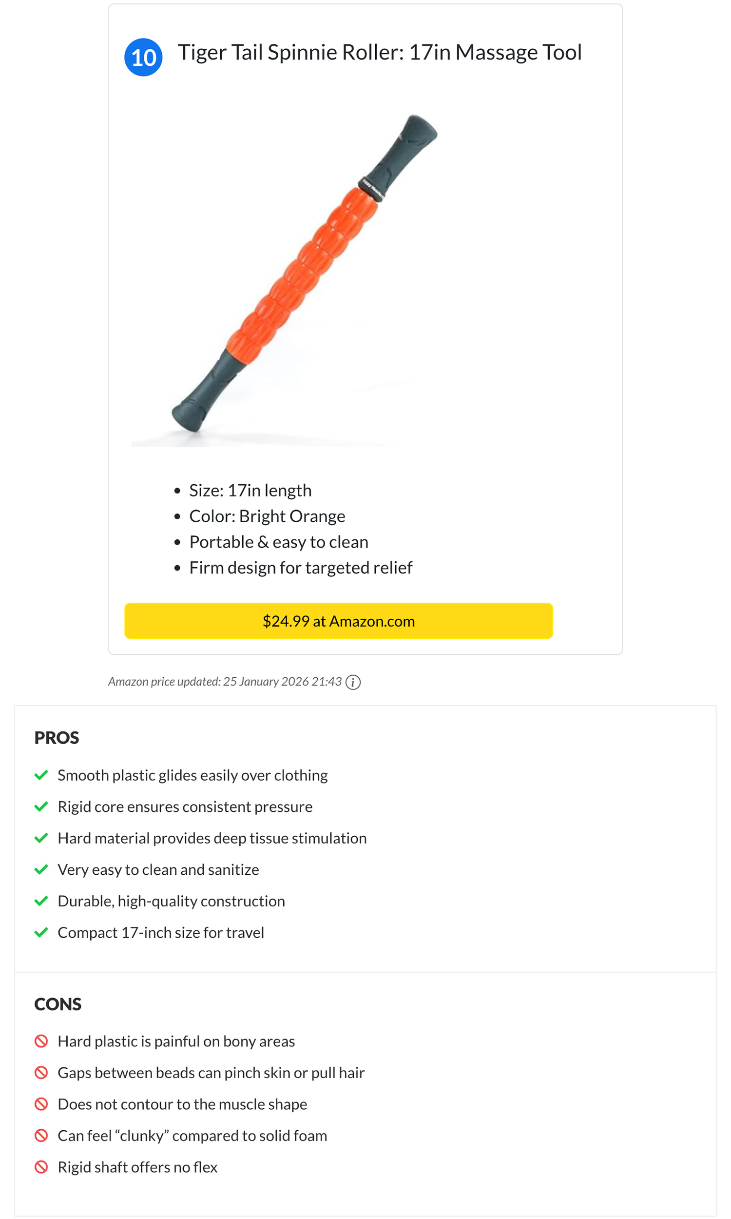 Tiger Tail Spinnie Roller: 17in Massage Tool. PROS Smooth plastic glides easily over clothing. Rigid core ensures consistent pressure. Hard material provides deep tissue stimulation. Very easy to clean and sanitize. Durable, high-quality construction. Compact 17-inch size for travel. CONS: Hard plastic is painful on bony areas. Gaps between beads can pinch skin or pull hair. Does not contour to the muscle shape. Can feel “clunky” compared to solid foam. Rigid shaft offers no flex.