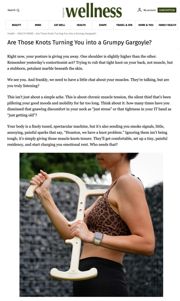 Wellness Magazine — Are Those Knots Turning You into a Grumpy Gargoyle? Right now, your posture is giving you away. One shoulder is slightly higher than the other. Remember yesterday’s contortionist act? Trying to rub that tight knot on your back, not muscle, but a stubborn, petulant marble beneath the skin. We see you. And frankly, we need to have a little chat about your muscles. They’re talking, but are you truly listening? This isn’t just about a simple ache. This is about chronic muscle tension, the silent thief that’s been pilfering your good moods and mobility for far too long. Think about it: how many times have you dismissed that gnawing discomfort in your neck as “just stress” or that tightness in your IT band as “just getting old”? Your body is a finely tuned, spectacular machine, but it’s also sending you smoke signals, little, annoying, painful sparks that say, “Houston, we have a knot problem.” Ignoring them isn’t being tough; it’s simply giving those muscle knots tenure. They’ll get comfortable, set up a tiny, painful residency, and start charging you emotional rent. Who needs that?
