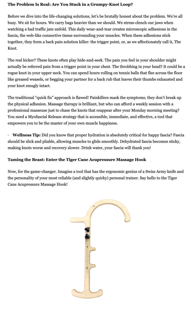 The Problem Is Real: Are You Stuck in a Grumpy-Knot Loop? Before we dive into the life-changing solutions, let’s be brutally honest about the problem. We’re all busy. We sit for hours. We carry bags heavier than we should. We stress-clench our jaws when watching a bad traffic jam unfold. This daily wear-and-tear creates microscopic adhesions in the fascia, the web-like connective tissue surrounding your muscles. When these adhesions stick together, they form a back pain solution killer: the trigger point, or, as we affectionately call it, The Knot. The real kicker? These knots often play hide-and-seek. The pain you feel in your shoulder might actually be referred pain from a trigger point in your chest. The throbbing in your head? It could be a rogue knot in your upper neck. You can spend hours rolling on tennis balls that flee across the floor like greased weasels, or begging your partner for a back rub that leaves their thumbs exhausted and your knot smugly intact. The traditional “quick fix” approach is flawed! Painkillers mask the symptoms; they don’t break up the physical adhesion. Massage therapy is brilliant, but who can afford a weekly session with a professional masseuse just to chase the knots that reappear after your Monday morning meeting? You need a Myofascial Release strategy that is accessible, immediate, and effective, a tool that empowers you to be the master of your own muscle happiness. · Wellness Tip: Did you know that proper hydration is absolutely critical for happy fascia? Fascia should be slick and pliable, allowing muscles to glide smoothly. Dehydrated fascia becomes sticky, making knots worse and recovery slower. Drink water, your fascia will thank you! Taming the Beast: Enter the Tiger Cane Acupressure Massage Hook Now, for the game-changer. Imagine a tool that has the ergonomic genius of a Swiss Army knife and the personality of your most reliable (and slightly quirky) personal trainer. Say hello to the Tiger Cane Acupressure Massage Hook!