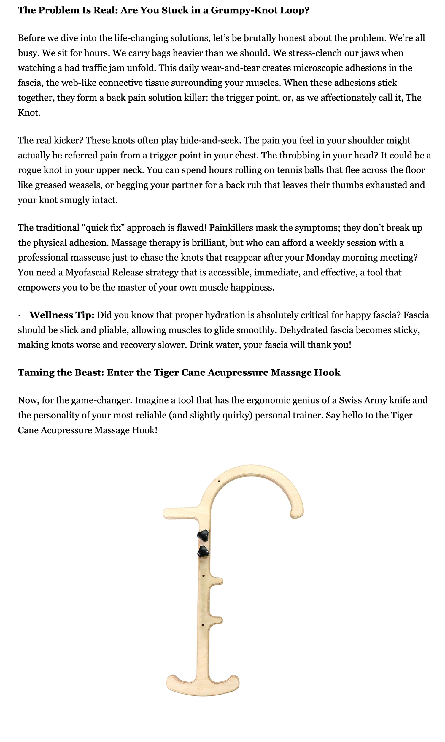The Problem Is Real: Are You Stuck in a Grumpy-Knot Loop? Before we dive into the life-changing solutions, let’s be brutally honest about the problem. We’re all busy. We sit for hours. We carry bags heavier than we should. We stress-clench our jaws when watching a bad traffic jam unfold. This daily wear-and-tear creates microscopic adhesions in the fascia, the web-like connective tissue surrounding your muscles. When these adhesions stick together, they form a back pain solution killer: the trigger point, or, as we affectionately call it, The Knot. The real kicker? These knots often play hide-and-seek. The pain you feel in your shoulder might actually be referred pain from a trigger point in your chest. The throbbing in your head? It could be a rogue knot in your upper neck. You can spend hours rolling on tennis balls that flee across the floor like greased weasels, or begging your partner for a back rub that leaves their thumbs exhausted and your knot smugly intact. The traditional “quick fix” approach is flawed! Painkillers mask the symptoms; they don’t break up the physical adhesion. Massage therapy is brilliant, but who can afford a weekly session with a professional masseuse just to chase the knots that reappear after your Monday morning meeting? You need a Myofascial Release strategy that is accessible, immediate, and effective, a tool that empowers you to be the master of your own muscle happiness. · Wellness Tip: Did you know that proper hydration is absolutely critical for happy fascia? Fascia should be slick and pliable, allowing muscles to glide smoothly. Dehydrated fascia becomes sticky, making knots worse and recovery slower. Drink water, your fascia will thank you! Taming the Beast: Enter the Tiger Cane Acupressure Massage Hook Now, for the game-changer. Imagine a tool that has the ergonomic genius of a Swiss Army knife and the personality of your most reliable (and slightly quirky) personal trainer. Say hello to the Tiger Cane Acupressure Massage Hook!