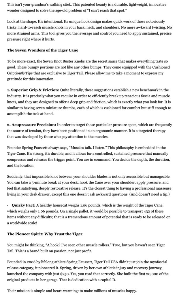 This isn’t your grandma’s walking stick. This patented beauty is a durable, lightweight, innovative wonder designed to solve the age-old problem of “I can’t reach that spot.” Look at the shape. It’s intentional. Its unique hook design makes quick work of those notoriously tricky, hard-to-reach muscle knots in your back, neck, and shoulders. No more awkward twisting. No more strained arms. This tool gives you the leverage and control you need to apply sustained, precise pressure right where it hurts. The Seven Wonders of the Tiger Cane To be more exact, the Seven Knot Buster Knobs are the secret sauce that makes everything taste so good. These bumpy portions are not like any other bumps. They come equipped with the Cushioned Gription® Tips that are exclusive to Tiger Tail. Please allow me to take a moment to express my gratitude for this innovation. 1. Superior Grip & Friction: Quite literally, these suggestions establish a new benchmark in the industry. It is precisely what you require in order to efficiently break up tenacious fascia and muscle knots, and they are designed to offer a deep grip and friction, which is exactly what you look for. It is similar to having seven miniature thumbs, each of which is cushioned for comfort but stiff enough to accomplish the task at hand. 2. Acupressure Precision: In order to target those particular pressure spots, which are frequently the source of tension, they have been positioned in an ergonomic manner. It is a targeted therapy that was developed by those who pay attention to the muscles. Founder Spring Faussett always says, “Muscles talk. I listen.” This philosophy is embedded in the Tiger Cane. It’s strong, it’s durable, and it allows for a controlled, sustained pressure that manually compresses and releases the trigger point. You are in command. You decide the depth, the duration, and the location. Suddenly, that impossible knot between your shoulder blades is not only accessible but manageable. You can take a 5-minute break at your desk, hook the Cane over your shoulder, apply pressure, and feel that satisfying, deeply restorative release. It’s the closest thing to having a professional masseuse living in your desk drawer, except this one doesn’t ask awkward questions. (And doesn’t need a tip.) · Quirky Fact: A healthy housecat weighs 1.06 pounds, which is the weight of the Tiger Cane, which weighs only 1.06 pounds. On a single pallet, it would be possible to transport 432 of these items without any difficulty; that is a tremendous amount of potential that is ready to be released on a worldwide scale! The Pioneer Spirit: Why Trust the Tiger You might be thinking, “A hook? I’ve seen other muscle rollers.” True, but you haven’t seen Tiger Tail. This is a brand built on passion, not just profit. Founded in 2006 by lifelong athlete Spring Faussett, Tiger Tail USA didn’t just join the myofascial release category, it pioneered it. Spring, driven by her own athletic injury and recovery journey, launched the company with just $250. Yes, you read that correctly. She built the first 20,000 of the original products in her garage. That is dedication with a capital D. Their mission is simple and heart-warming: to make millions of muscles happy.