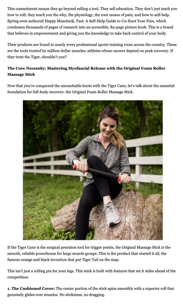 This commitment means they go beyond selling a tool. They sell education. They don’t just teach you how to roll; they teach you the why, the physiology, the root causes of pain, and how to self-help. Spring even authored Happy Muscles®, Fast: A Self-Help Guide to Un-Knot Your Pain, which condenses thousands of pages of research into an accessible, 84-page picture book. This is a brand that believes in empowerment and giving you the knowledge to take back control of your body. Their products are found in nearly every professional sports training room across the country. These are the tools trusted by million-dollar muscles; athletes whose careers depend on peak recovery. If they trust the Tiger, shouldn’t you? The Core Necessity: Mastering Myofascial Release with the Original Foam Roller Massage Stick Now that you’ve conquered the unreachable knots with the Tiger Cane, let’s talk about the essential foundation for full-body recovery: the Original Foam Roller Massage Stick. If the Tiger Cane is the surgical precision tool for trigger points, the Original Massage Stick is the smooth, reliable powerhouse for large muscle groups. This is the product that started it all, the famous orange and black invention that put Tiger Tail on the map. This isn’t just a rolling pin for your legs. This stick is built with features that set it miles ahead of the competition: 1. The Cushioned Cover: The center portion of the stick spins smoothly with a superior roll that genuinely glides over muscles. No stickiness, no dragging.