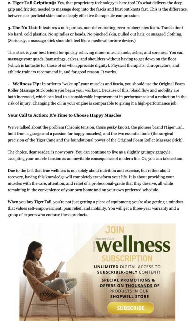 2. Tiger Tail Gription®: Yes, that proprietary technology is here too! It’s what delivers the deep grip and friction needed to massage deep into the fascia and bust out knots fast. This is the difference between a superficial skim and a deeply effective therapeutic compression. 3. The No List: It features a non-porous, non-deteriorating, zero-rubber/latex foam. Translation? No hard, cold plastics. No spindles or beads. No pinched skin, pulled out hair, or snagged clothing. (Seriously, a massage stick shouldn’t feel like a medieval torture device.) This stick is your best friend for quickly relieving minor muscle knots, aches, and soreness. You can massage your quads, hamstrings, calves, and shoulders without having to get down on the floor (which is fantastic for those of us who appreciate dignity). Physical therapists, chiropractors, and athletic trainers recommend it, and for good reason. It works. · Wellness Tip: In order to “wake up” your muscles and fascia, you should use the Original Foam Roller Massage Stick before you begin your workout. Because of this, blood flow and mobility are both increased, which can lead to a considerable improvement in performance and a reduction in the risk of injury. Changing the oil in your engine is comparable to giving it a high-performance job! Your Call to Action: It’s Time to Choose Happy Muscles We’ve talked about the problem (chronic tension, those pesky knots), the pioneer brand (Tiger Tail, built from a garage and a passion for happy muscles), and the two essential tools (the surgical precision of the Tiger Cane and the foundational power of the Original Foam Roller Massage Stick). The choice, dear reader, is now yours. You can continue to live as a slightly grumpy gargoyle, accepting your muscle tension as an inevitable consequence of modern life. Or, you can take action. Due to the fact that true wellness is not solely about nutrition and exercise, but rather about recovery, having this knowledge will completely transform your life. It is about providing your muscles with the care, attention, and relief of a professional-grade that they deserve, all while remaining in the convenience of your own home and on your own preferred schedule. When you buy Tiger Tail, you’re not just getting a piece of equipment; you’re also getting a mindset that values self-empowerment, pain relief, and mobility. You will get a three-year warranty and a group of experts who endorse these products.