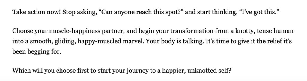 Take action now! Stop asking, “Can anyone reach this spot?” and start thinking, “I’ve got this.” Choose your muscle-happiness partner, and begin your transformation from a knotty, tense human into a smooth, gliding, happy-muscled marvel. Your body is talking. It’s time to give it the relief it’s been begging for. Which will you choose first to start your journey to a happier, unknotted self?