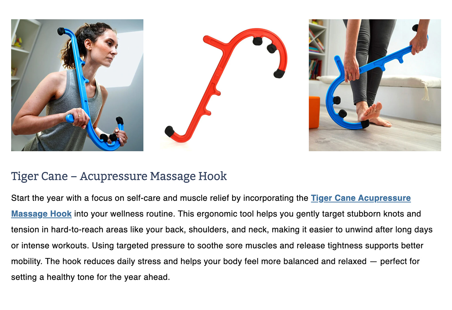 Tiger Cane – Acupressure Massage Hook Start the year with a focus on self-care and muscle relief by incorporating the Tiger Cane Acupressure Massage Hook into your wellness routine. This ergonomic tool helps you gently target stubborn knots and tension in hard-to-reach areas like your back, shoulders, and neck, making it easier to unwind after long days or intense workouts. Using targeted pressure to soothe sore muscles and release tightness supports better mobility. The hook reduces daily stress and helps your body feel more balanced and relaxed — perfect for setting a healthy tone for the year ahead.